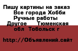  Пишу картины на заказ.  - Все города Хобби. Ручные работы » Другое   . Тюменская обл.,Тобольск г.